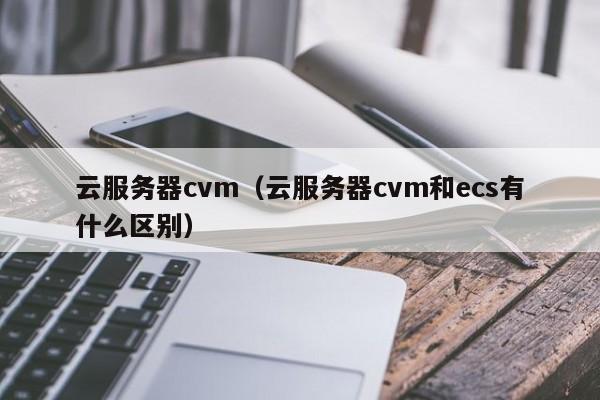 云服务器cvm（云服务器cvm和ecs有什么区别）