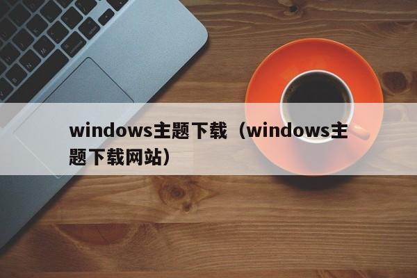 windows主题下载（windows主题下载网站）