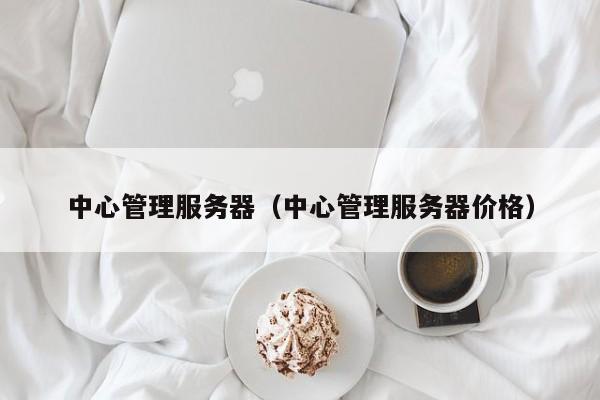 中心管理服务器（中心管理服务器价格）