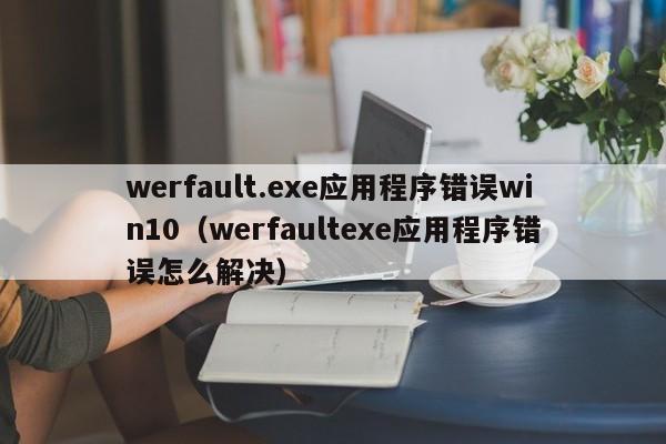 werfault.exe应用程序错误win10（werfaultexe应用程序错误怎么解决）