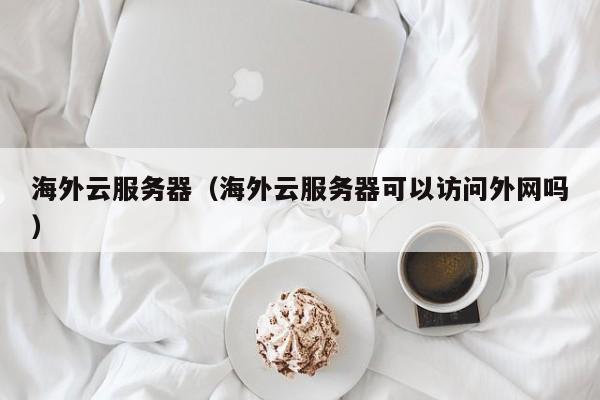 海外云服务器（海外云服务器可以访问外网吗）