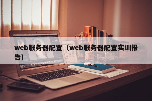 web服务器配置（web服务器配置实训报告）