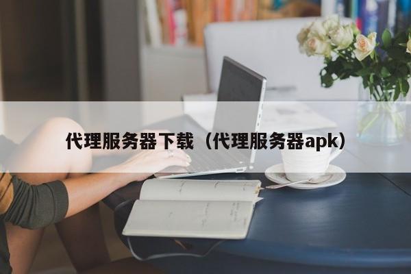 代理服务器下载（代理服务器apk）