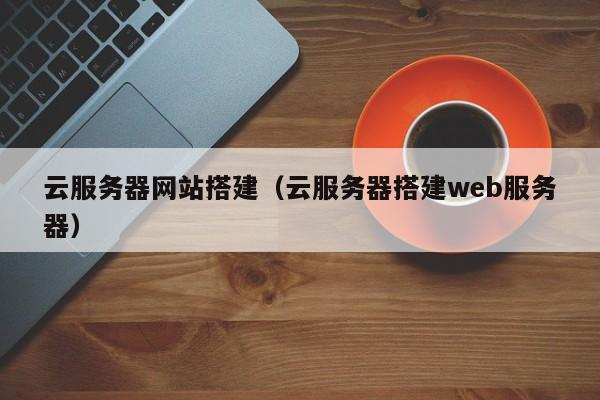 云服务器网站搭建（云服务器搭建web服务器）