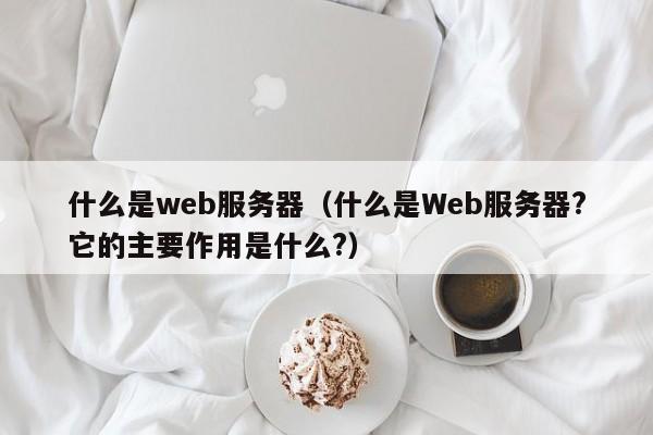 什么是web服务器（什么是Web服务器?它的主要作用是什么?）