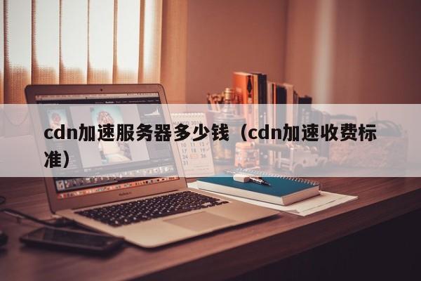 cdn加速服务器多少钱（cdn加速收费标准）