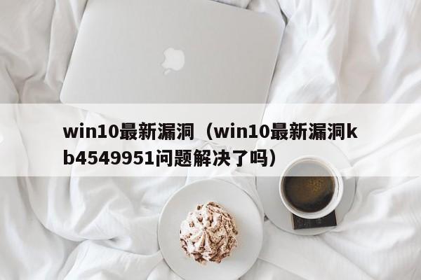 win10最新漏洞（win10最新漏洞kb4549951问题解决了吗）