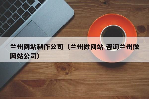 兰州网站制作公司（兰州做网站 咨询兰州做网站公司）