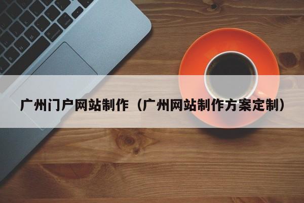 广州门户网站制作（广州网站制作方案定制）