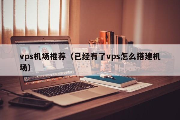 vps机场推荐（已经有了vps怎么搭建机场）