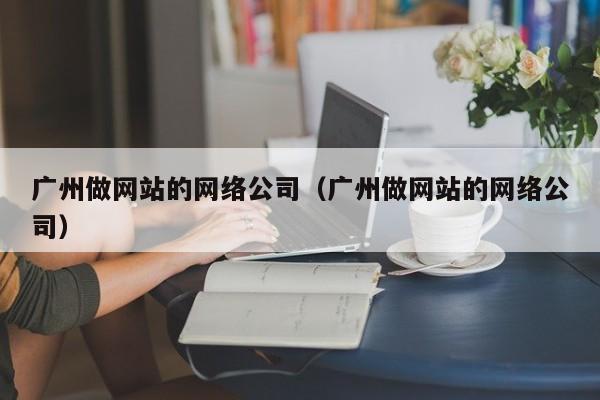 广州做网站的网络公司（广州做网站的网络公司）