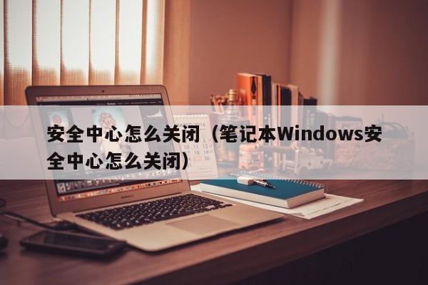 安全中心怎么关闭（笔记本Windows安全中心怎么关闭）