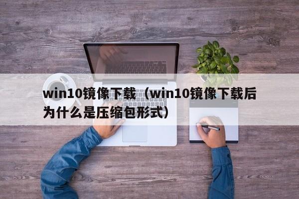 win10镜像下载（win10镜像下载后为什么是压缩包形式）