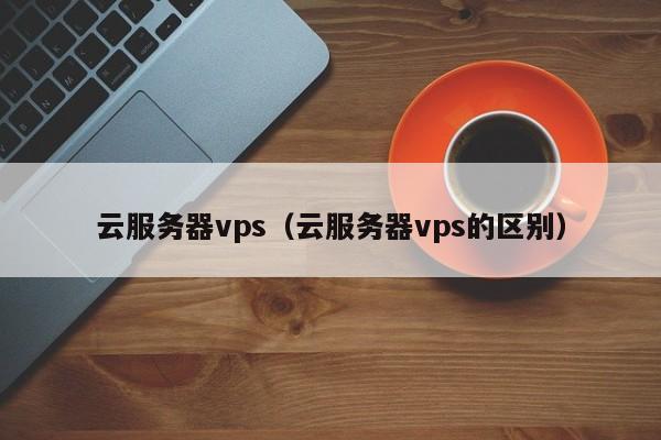 云服务器vps（云服务器vps的区别）