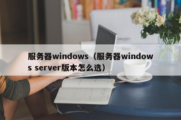 服务器windows（服务器windows server版本怎么选）