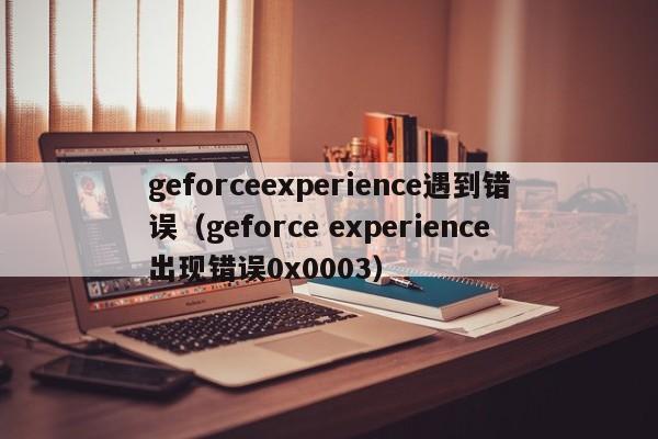 geforceexperience遇到错误（geforce experience出现错误0x0003）