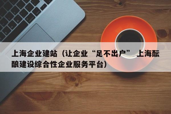 上海企业建站（让企业“足不出户” 上海酝酿建设综合性企业服务平台）