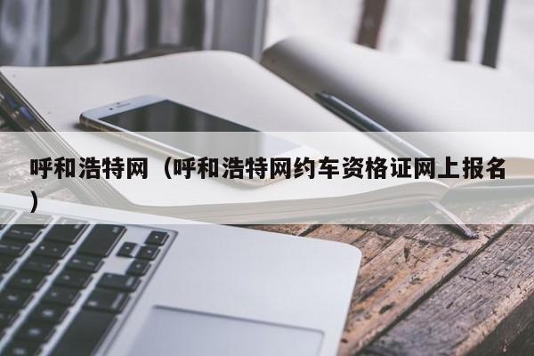 呼和浩特网（呼和浩特网约车资格证网上报名）