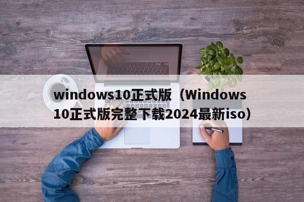 windows10正式版（Windows10正式版完整下载2024最新iso）