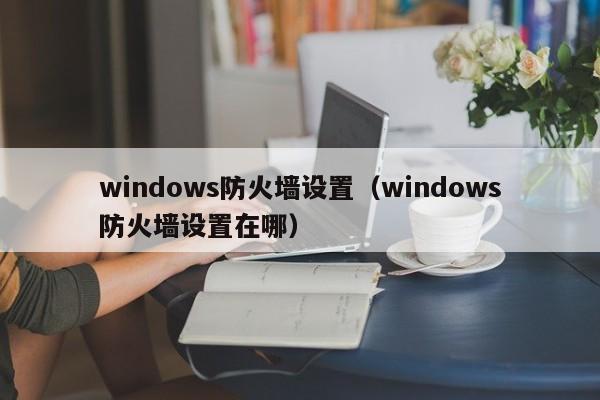 windows防火墙设置（windows防火墙设置在哪）