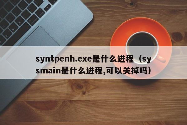 syntpenh.exe是什么进程（sysmain是什么进程,可以关掉吗）