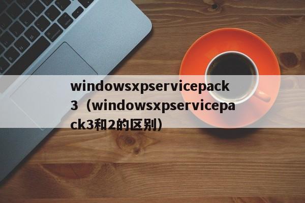 windowsxpservicepack3（windowsxpservicepack3和2的区别）