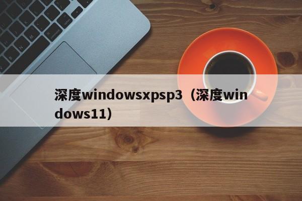 深度windowsxpsp3（深度windows11）