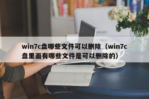 win7c盘哪些文件可以删除（win7c盘里面有哪些文件是可以删除的）