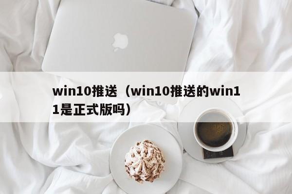 win10推送（win10推送的win11是正式版吗）