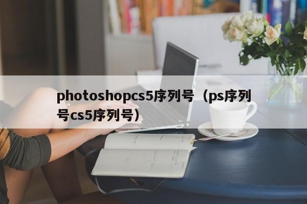 photoshopcs5序列号（ps序列号cs5序列号）