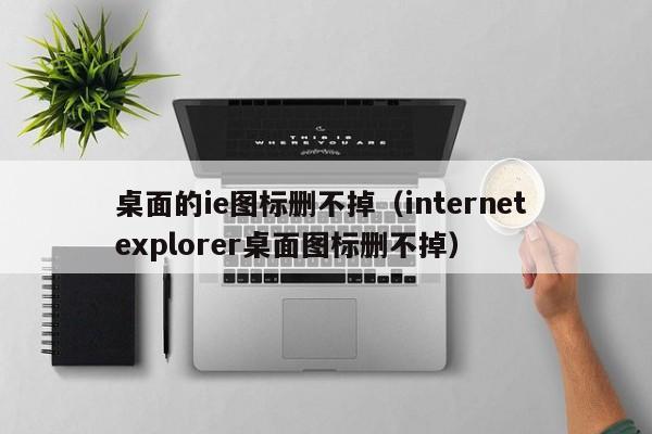 桌面的ie图标删不掉（internet explorer桌面图标删不掉）