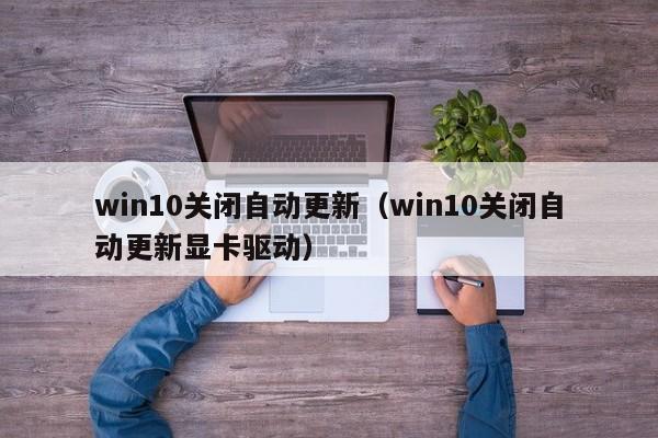 win10关闭自动更新（win10关闭自动更新显卡驱动）