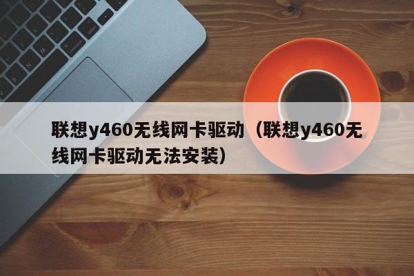 联想y460无线网卡驱动（联想y460无线网卡驱动无法安装）