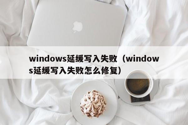 windows延缓写入失败（windows延缓写入失败怎么修复）