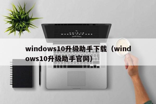 windows10升级助手下载（windows10升级助手官网）