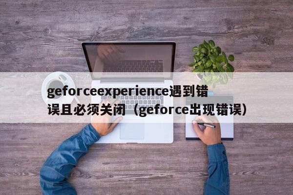 geforceexperience遇到错误且必须关闭（geforce出现错误）