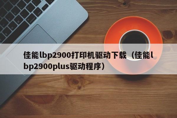 佳能lbp2900打印机驱动下载（佳能lbp2900plus驱动程序）