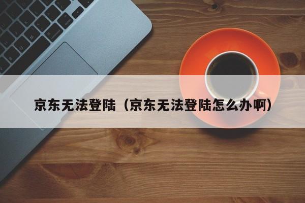 京东无法登陆（京东无法登陆怎么办啊）