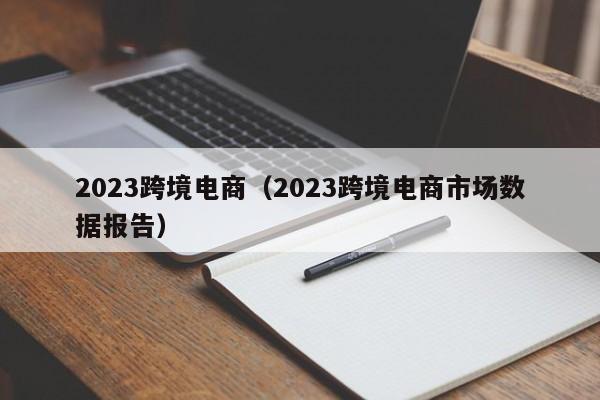 2023跨境电商（2023跨境电商市场数据报告）