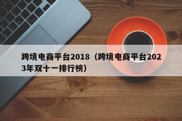 跨境电商平台2018（跨境电商平台2023年双十一排行榜）