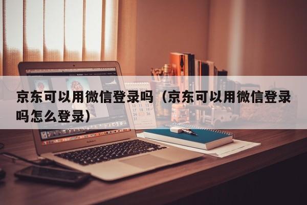 京东可以用微信登录吗（京东可以用微信登录吗怎么登录）