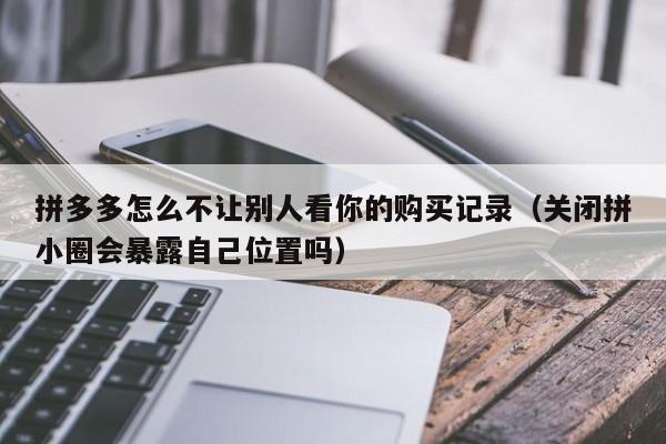 拼多多怎么不让别人看你的购买记录（关闭拼小圈会暴露自己位置吗）