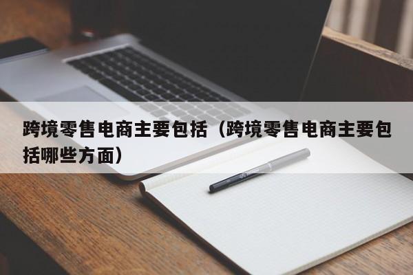 跨境零售电商主要包括（跨境零售电商主要包括哪些方面）