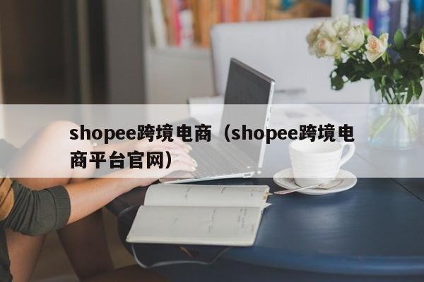 shopee跨境电商（shopee跨境电商平台官网）