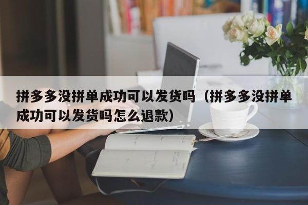 拼多多没拼单成功可以发货吗（拼多多没拼单成功可以发货吗怎么退款）