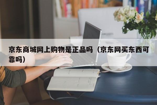 京东商城网上购物是正品吗（京东网买东西可靠吗）