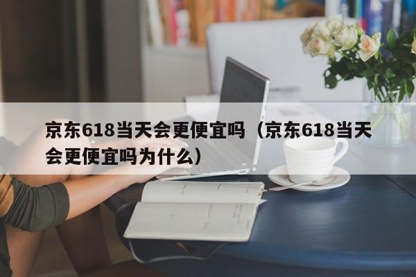 京东618当天会更便宜吗（京东618当天会更便宜吗为什么）