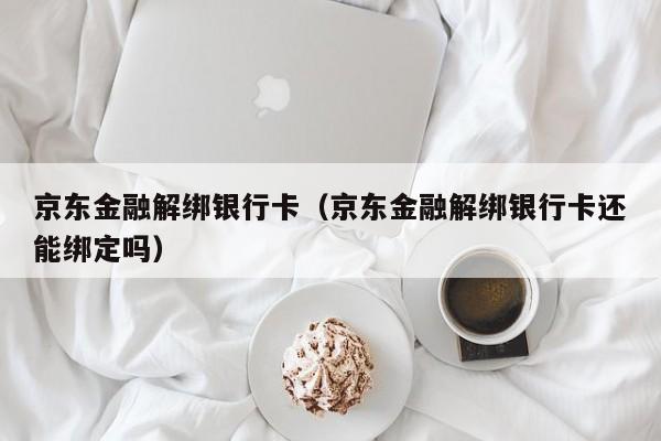 京东金融解绑银行卡（京东金融解绑银行卡还能绑定吗）