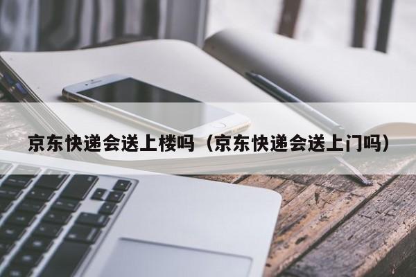 京东快递会送上楼吗（京东快递会送上门吗）