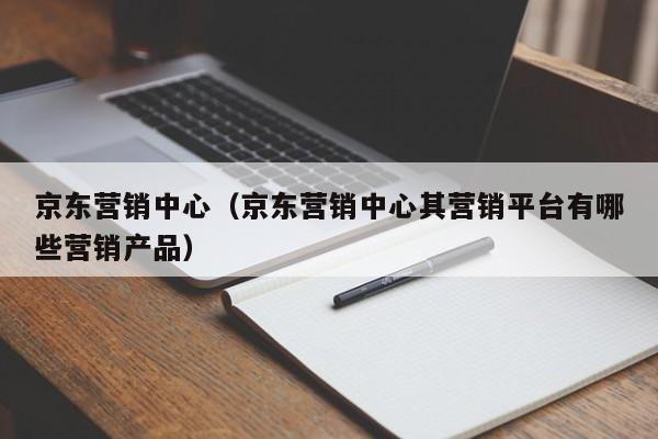 京东营销中心（京东营销中心其营销平台有哪些营销产品）